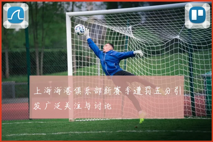 上海海港俱乐部新赛季遭罚五分引发广泛关注与讨论