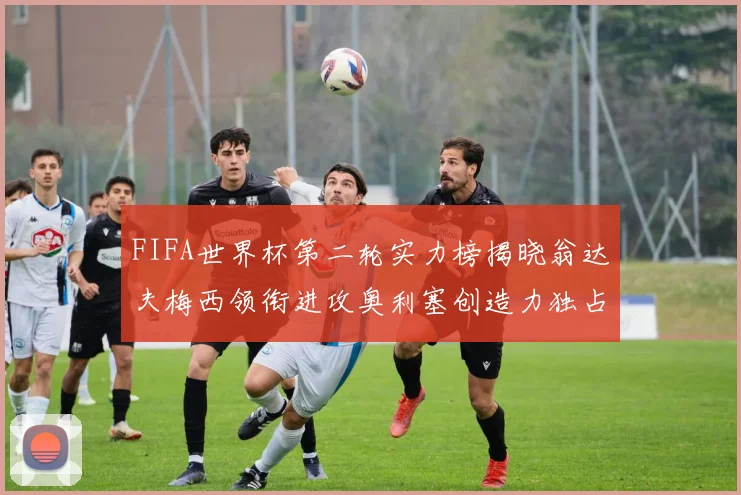 FIFA世界杯第二轮实力榜揭晓翁达夫梅西领衔进攻奥利塞创造力独占鳌头