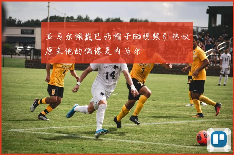 亚马尔佩戴巴西帽子晒视频引热议原来他的偶像是内马尔