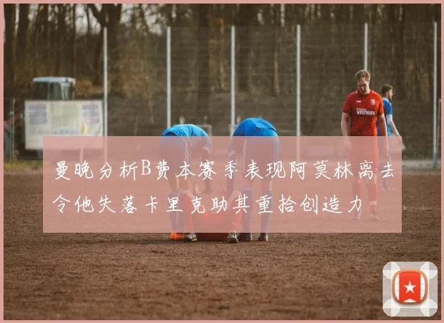 曼晚分析B费本赛季表现阿莫林离去令他失落卡里克助其重拾创造力