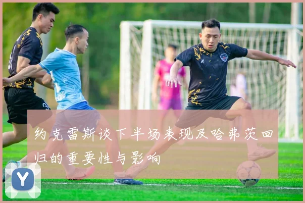 约克雷斯谈下半场表现及哈弗茨回归的重要性与影响