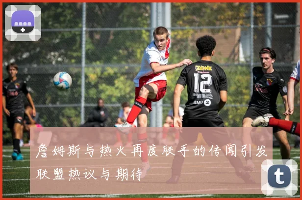 詹姆斯与热火再度联手的传闻引发联盟热议与期待