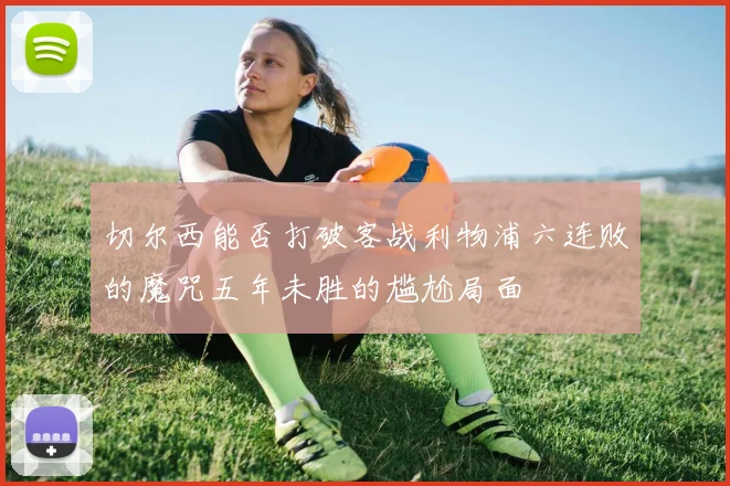 切尔西能否打破客战利物浦六连败的魔咒五年未胜的尴尬局面