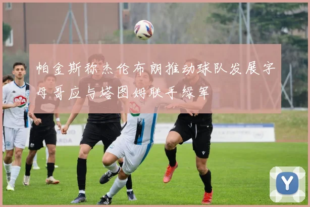 帕金斯称杰伦布朗推动球队发展字母哥应与塔图姆联手绿军