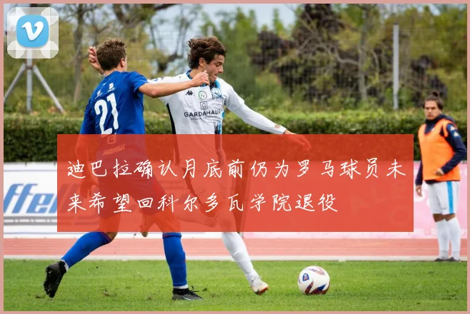 迪巴拉确认月底前仍为罗马球员未来希望回科尔多瓦学院退役