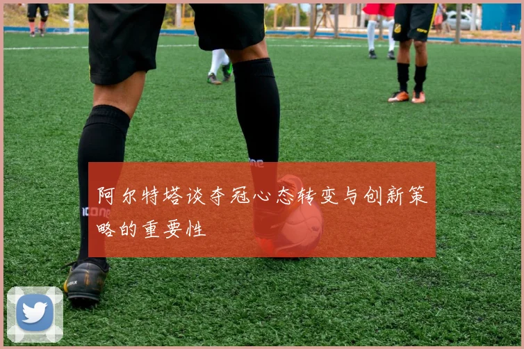 阿尔特塔谈夺冠心态转变与创新策略的重要性