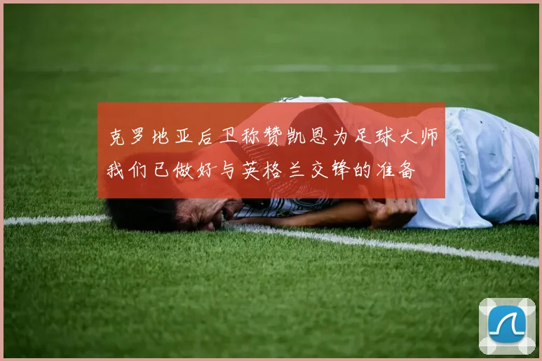 克罗地亚后卫称赞凯恩为足球大师我们已做好与英格兰交锋的准备
