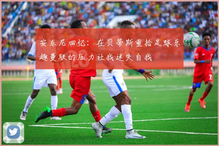 安东尼回忆：在贝蒂斯重拾足球乐趣曼联的压力让我迷失自我